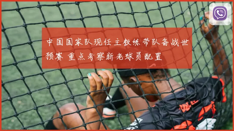 中国国家队现任主教练带队备战世预赛 重点考察新老球员配置