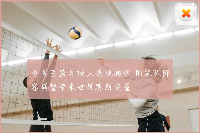 中国男篮年轻人表现起伏 国家队阵容调整带来世预赛新变量