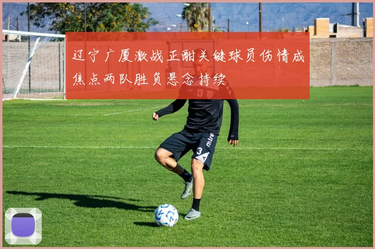 辽宁广厦激战正酣关键球员伤情成焦点两队胜负悬念持续