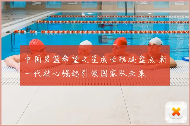 中国男篮希望之星成长轨迹盘点 新一代核心崛起引领国家队未来