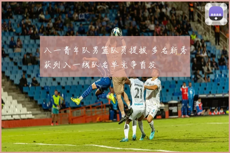 八一青年队男篮队员提拔 多名新秀获列入一线队名单竞争首发