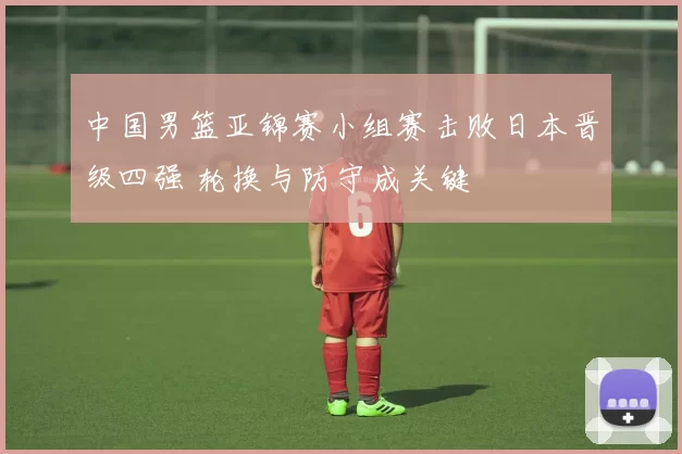 中国男篮亚锦赛小组赛击败日本晋级四强 轮换与防守成关键