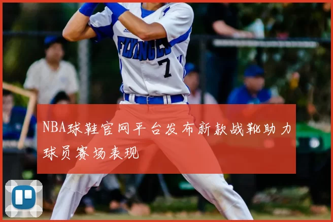 NBA球鞋官网平台发布新款战靴助力球员赛场表现