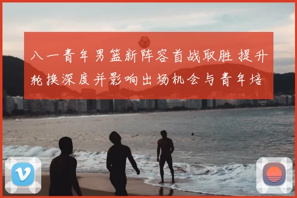 八一青年男篮新阵容首战取胜 提升轮换深度并影响出场机会与青年培养