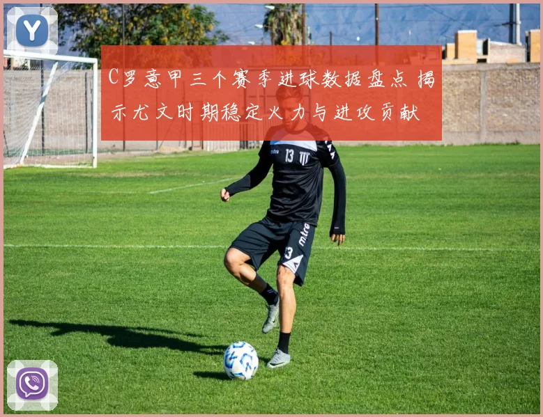 C罗意甲三个赛季进球数据盘点 揭示尤文时期稳定火力与进攻贡献