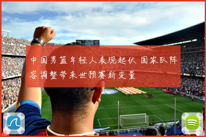 中国男篮年轻人表现起伏 国家队阵容调整带来世预赛新变量