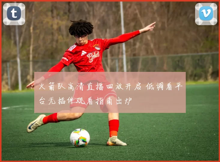 火箭队高清直播回放开启 低调看平台无插件观看指南出炉