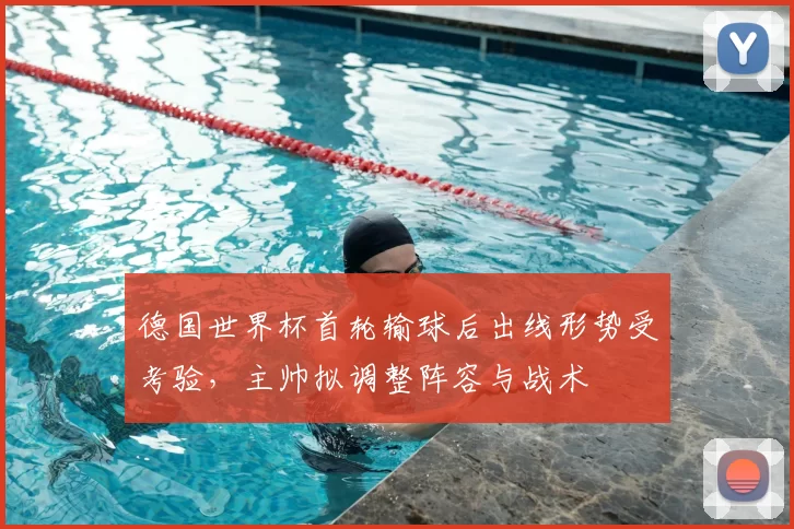 德国世界杯首轮输球后出线形势受考验，主帅拟调整阵容与战术