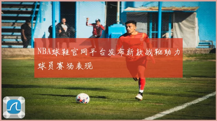 NBA球鞋官网平台发布新款战靴助力球员赛场表现
