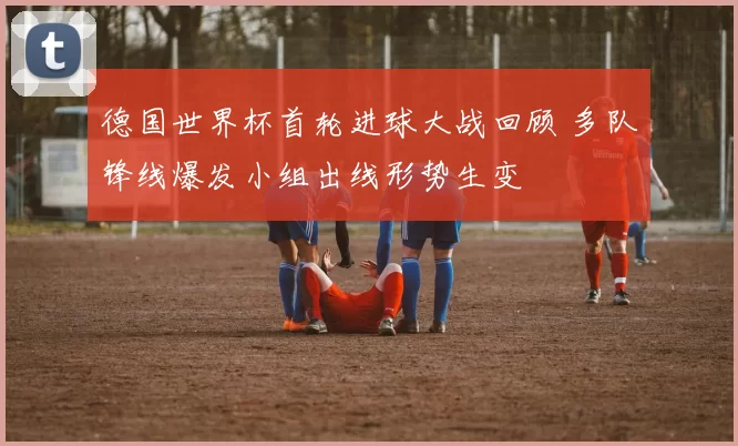 德国世界杯首轮进球大战回顾 多队锋线爆发小组出线形势生变