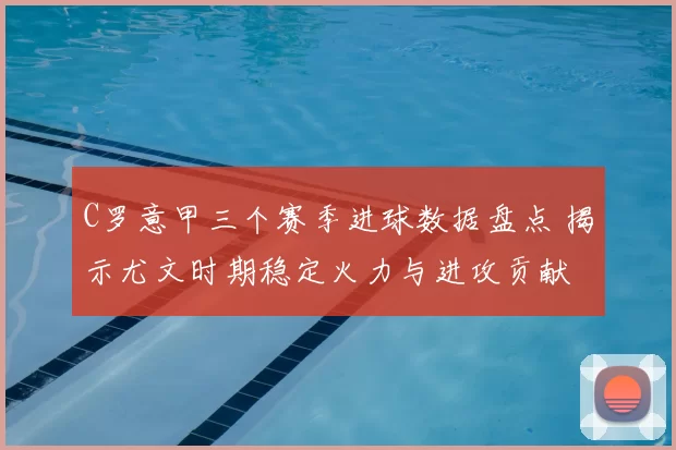 C罗意甲三个赛季进球数据盘点 揭示尤文时期稳定火力与进攻贡献