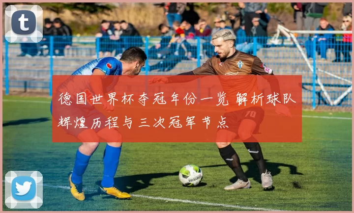 德国世界杯夺冠年份一览 解析球队辉煌历程与三次冠军节点