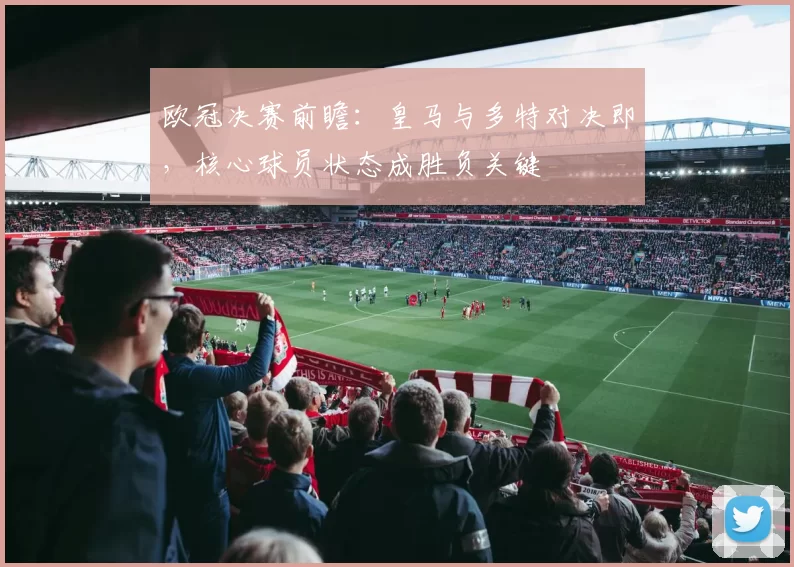 欧冠决赛前瞻：皇马与多特对决即，核心球员状态成胜负关键