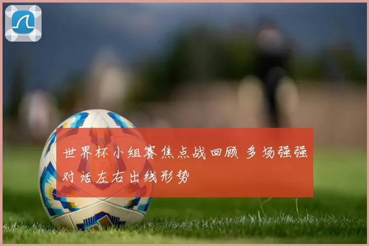 世界杯小组赛焦点战回顾 多场强强对话左右出线形势
