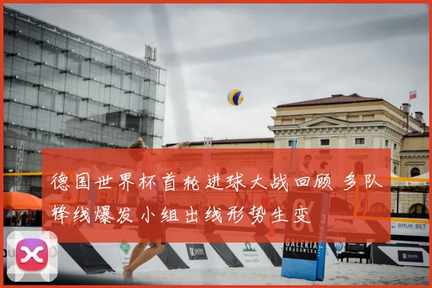 德国世界杯首轮进球大战回顾 多队锋线爆发小组出线形势生变