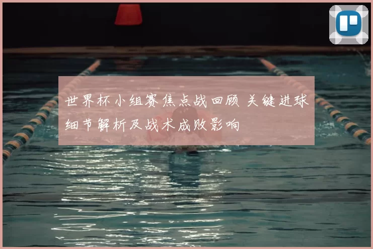 世界杯小组赛焦点战回顾 关键进球细节解析及战术成败影响