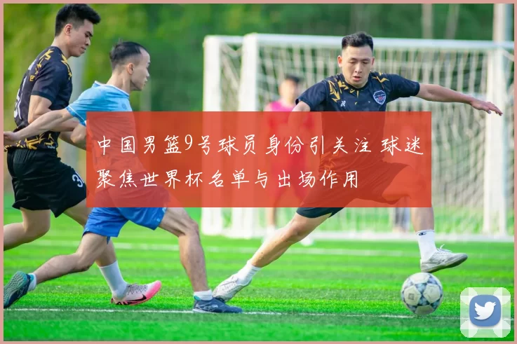 中国男篮9号球员身份引关注 球迷聚焦世界杯名单与出场作用