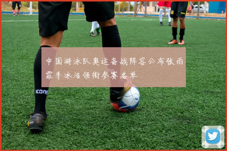 中国游泳队奥运备战阵容公布张雨霏李冰洁领衔参赛名单