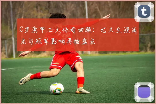 C罗意甲三大传奇回顾：尤文生涯高光与冠军影响再被盘点