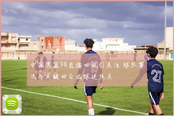 中国男篮98直播回放引关注 球队赛况与关键回合成球迷焦点