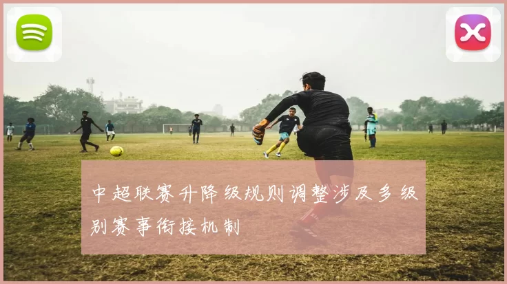 中超联赛升降级规则调整涉及多级别赛事衔接机制