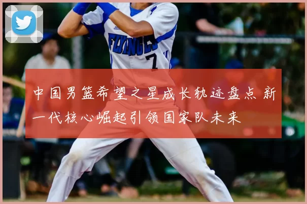 中国男篮希望之星成长轨迹盘点 新一代核心崛起引领国家队未来