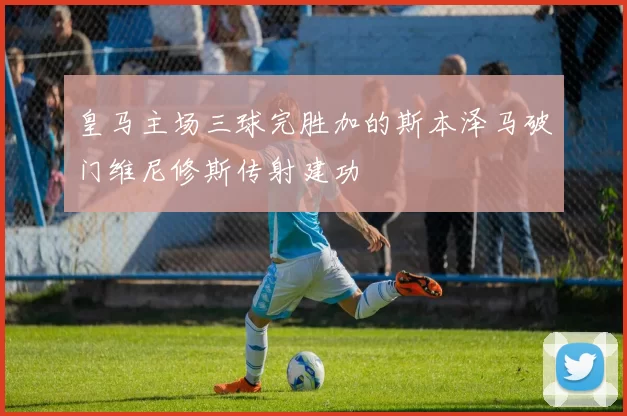 皇马主场三球完胜加的斯本泽马破门维尼修斯传射建功
