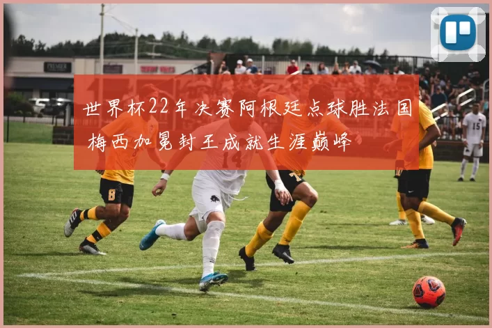 世界杯22年决赛阿根廷点球胜法国 梅西加冕封王成就生涯巅峰
