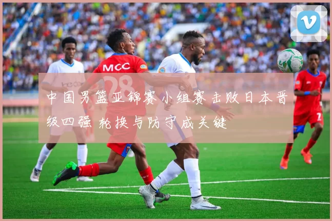 中国男篮亚锦赛小组赛击败日本晋级四强 轮换与防守成关键