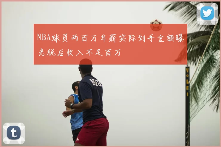 NBA球员两百万年薪实际到手金额曝光税后收入不足百万