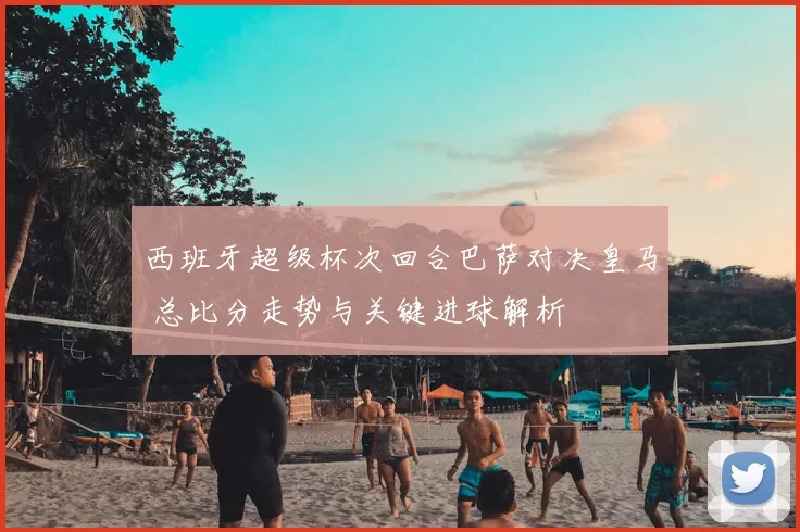 西班牙超级杯次回合巴萨对决皇马 总比分走势与关键进球解析