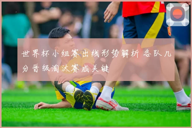 世界杯小组赛出线形势解析 各队几分晋级淘汰赛成关键