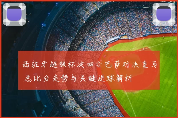 西班牙超级杯次回合巴萨对决皇马 总比分走势与关键进球解析